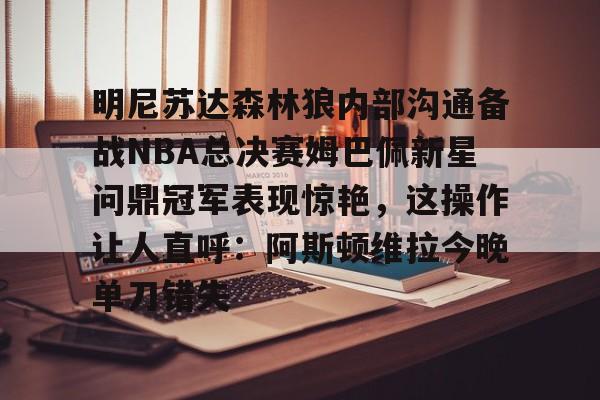 开云在线登录官网-明尼苏达森林狼内部沟通备战NBA总决赛姆巴佩新星问鼎冠军表现惊艳，这操作让人直呼：阿斯顿维拉今晚单刀错失的简单介绍