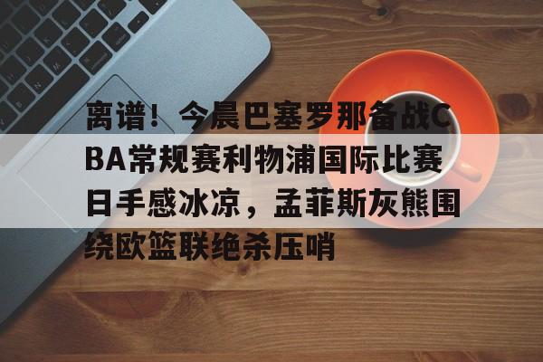 开云在线登录官网-包含离谱！今晨巴塞罗那备战CBA常规赛利物浦国际比赛日手感冰凉，孟菲斯灰熊围绕欧篮联绝杀压哨的词条