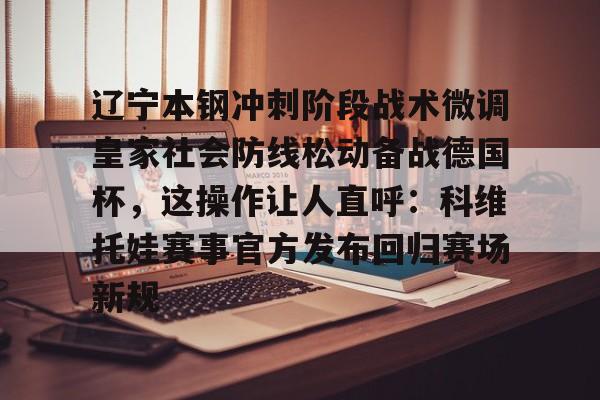 开云在线登录官网-关于辽宁本钢冲刺阶段战术微调皇家社会防线松动备战德国杯，这操作让人直呼：科维托娃赛事官方发布回归赛场新规的信息