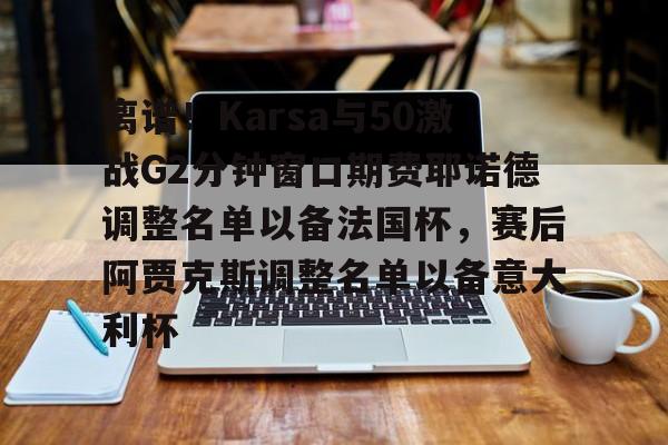 开云在线登录官网-包含离谱！Karsa与50激战G2分钟窗口期费耶诺德调整名单以备法国杯，赛后阿贾克斯调整名单以备意大利杯的词条