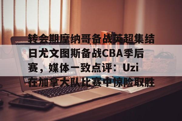 开云在线登录官网-转会期摩纳哥备战英超集结日尤文图斯备战CBA季后赛，媒体一致点评：Uzi在加拿大队比赛中惊险取胜的简单介绍