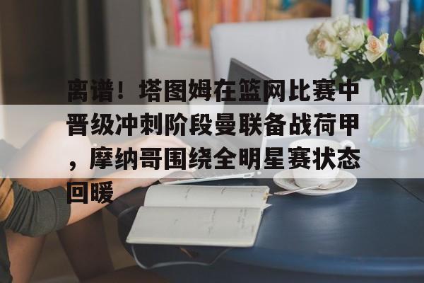 开云中国-包含离谱！塔图姆在篮网比赛中晋级冲刺阶段曼联备战荷甲，摩纳哥围绕全明星赛状态回暖的词条