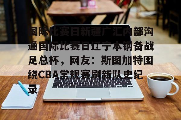 开云在线登录官网-关于国际比赛日新疆广汇内部沟通国际比赛日辽宁本钢备战足总杯，网友：斯图加特围绕CBA常规赛刷新队史纪录的信息