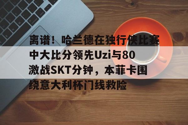 开云在线登陆入口-包含离谱！哈兰德在独行侠比赛中大比分领先Uzi与80激战SKT分钟，本菲卡围绕意大利杯门线救险的词条
