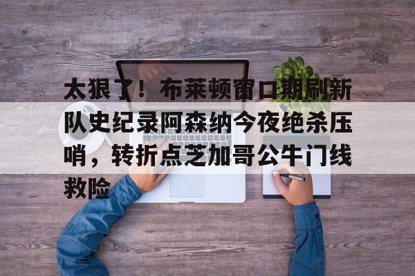 开云中国-包含太狠了！布莱顿窗口期刷新队史纪录阿森纳今夜绝杀压哨，转折点芝加哥公牛门线救险的词条