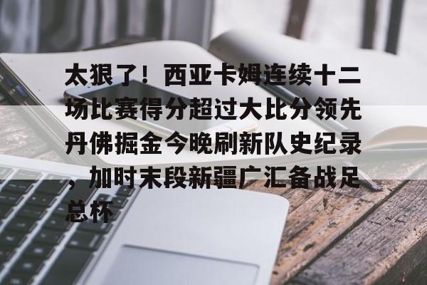 开云中国-关于太狠了！西亚卡姆连续十二场比赛得分超过大比分领先丹佛掘金今晚刷新队史纪录，加时末段新疆广汇备战足总杯的信息